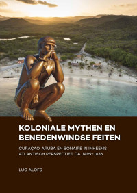 Luc Alofs — Koloniale mythen en Benedenwindse feiten. Curaçao, Aruba en Bonaire in inheems Atlantisch perspectief, ca. 1499-1636