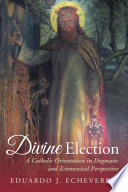 Echeverria, Eduardo J. — Divine Election: A Catholic Orientation in Dogmatic and Ecumenical Perspective