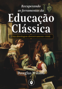 Wilson, Douglas — Recuperando as Ferramentas da Educação Clássica: Uma abordagem distintivamente cristã