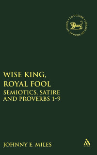 Johnny Miles — Wise King, Royal Fool: Semiotics, Satire and Proverbs 1-9 (The Library of Hebrew Bible/Old Testament Studies, 399)