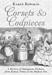 Karen Bowman — Corsets and Codpieces: A History of Outrageous Fashion, from Roman Times to the Modern Era