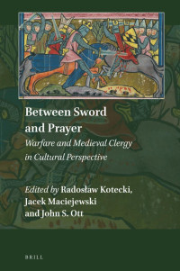 Radostaw Kotecki, Jacek Maciejewski and John S. Ott — Between Sword and Prayer: Warfare and Medieval Clergy in Cultural Perspective