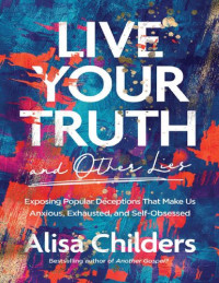 Alisa Childers — Live Your Truth and Other Lies: Exposing Popular Deceptions That Make Us Anxious, Exhausted, and Self-Obsessed