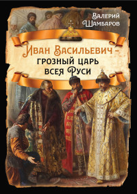 Валерий Евгеньевич Шамбаров — Иван Васильевич – грозный царь всея Руси