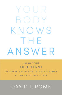 Rome David I. — Your Body Knows the Answer: Using Your Felt Sense to Solve Problems, Effect Change, and Liberate Creativity