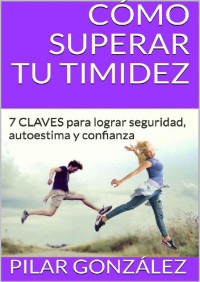 Pilar González — CÓMO SUPERAR TU TIMIDEZ: 7 CLAVES PARA LOGRAR SEGURIDAD, AUTOESTIMA Y CONFIANZA