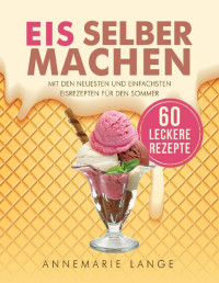 Annemarie Lange — Eis selber machen: Mit den neuesten und einfachsten Eisrezepten für den Sommer