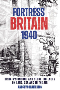 Andrew Chatterton — Fortress Britain 1940: Britain’s Unsung and Secret Defences on Land, Sea and in the Air