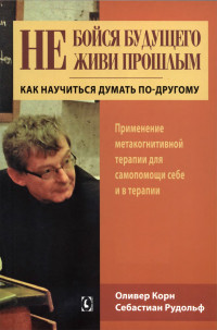 Оливер Корн, Себастиан Рудольф — Не бойся будущего и не живи прошлым. Как научиться думать по-другому. Применение метакогнитивной терапии для самопомощи себе и в терапии