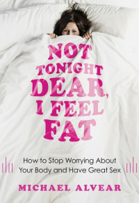Michael Alvear — Not Tonight Dear, I Feel Fat: How to Stop Worrying About Your Body and Have Great Sex