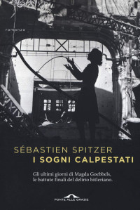 Sébastien Spitzer — I sogni calpestati: Gli ultimi giorni di Magda Goebbles, le battute finali del delirio hitleriano