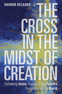 Sharon Delgado — The Cross in the Midst of Creation: Following Jesus, Engaging the Powers, Transforming the World