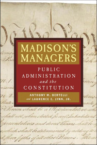 Anthony M. Bertelli & Laurence E. Lynn Jr. — Madison's Managers: Public Administration and the Constitution