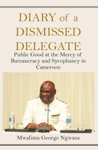 George Ngwane — Diary of a Dismissed Delegate: Public Good at the Mercy of Bureaucracy and Sycophancy in Cameroon
