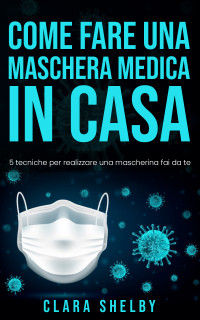 Shelby, Clara — COME FARE UNA MASCHERA MEDICA IN CASA: 5 tecniche per realizzare una mascherina fai da te (Italian Edition)