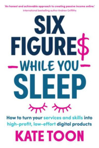 KATE TOON — Six Figures While You Sleep: How to Turn Your Services and Skills Into High-Profit, Low-Effort Digital Products