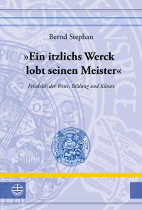 Bernd Stephan — "Ein itzlichs Werck lobt seinen Meister". Friedrich der Weise, Bildung und Künste