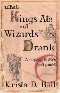 Krista D. Ball — What Kings Ate and Wizards Drank: A Fantasy Lover's Food Guide
