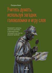 Патрик Кинг — Учитесь думать, используя загадки, головоломки и игру слов. Развивайте смекалку, мыслите креативно и проницательно, тренируйте мастерство решения проблем