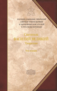 Святитель ВАСИЛИЙ ВЕЛИКИЙ — Творения. Том первый: ДОГМАТИКО-ПОЛЕМИЧЕСКИЕ ТВОРЕНИЯ. ЭКЗЕГЕТИЧЕСКИЕ СОЧИНЕНИЯ. БЕСЕДЫ