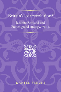 Daniel Szechi — Britain's lost revolution?: Jacobite Scotland and French grand strategy, 1701–8