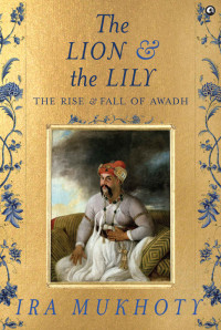 Ira Mukhoty — The Lion and The Lily: The Rise and Fall of Awadh