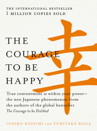 Ichiro Kishimi & Fumitake Koga — The Courage to Be Happy: True Contentment Is Within Your Power-The New Japanese Phenomenon From the Authors of the Global Bestseller, the Courage to Be Disliked