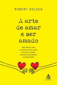 Robert Holden — A arte de amar e ser amado: Como dominar o medo da rejeição, aprender a gostar de si mesmo e remover as barreiras que atrapalham os relacionamentos