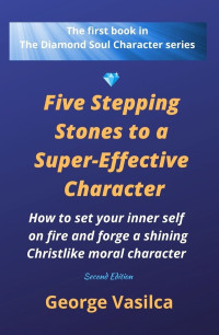 George Vasilca — Five Stepping Stones to a Super-effective Character: How to set your inner self on fire and forge a shining Christlike moral character