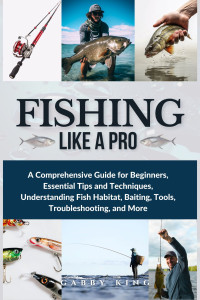 King, Gabby — Fishing Like a Pro: A Comprehensive Guide for Beginners, Essential Tips and Techniques, Understanding Fish Habitat, Baiting, Tools, Troubleshooting, and More