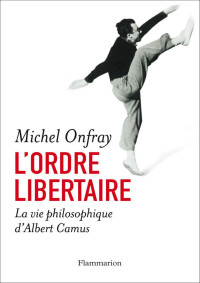 Michel Onfray — L'ordre libertaire: La vie philosophique d'Albert Camus