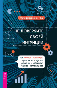 Глеб Ципурский — Не доверяйте своей интуиции. Как лидеры-новаторы принимают лучшие решения и избегают бизнес-катастроф