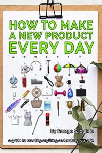 George Saoulidis [Saoulidis, George] — How to Make a New Product Every Day: A Guide to Creating Anything and Making More of It
