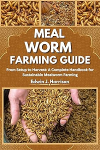 Edwin J. Harrison — MEAL WORM FARMING GUIDE: From Setup to Harvest: A Complete Handbook for Sustainable Mealworm Farming