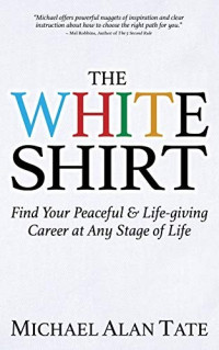 Michael Alan Tate [Tate, Michael Alan] — The White Shirt: Find Your Peaceful and Life-Giving Career at Any Stage of Life