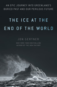 Jon Gertner — The Ice at the End of the World: An Epic Journey into Greenland's Buried Past and Our Perilous Future