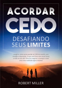 Miller, Robert — Acordar Cedo: Desafiando Seus Limites: Ensine seu corpo a desperte pela manhã, feliz, com energia e disposição. (para estudar, trabalhar ou se dedicar a si mesmo)