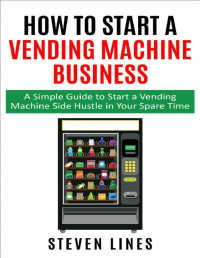 Steven Lines — How to Start a Vending Machine Business: A Simple Guide to Start a Vending Machine Side Hustle in Your Spare Time