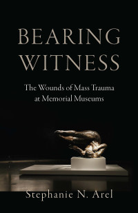 Stephanie N. Arel; — Bearing Witness: The Wounds of Mass Trauma at Memorial Museums