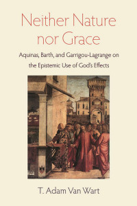 T. Adam Van Wart — Neither Nature nor Grace: Aquinas, Barth, and Garrigou-Lagrange on the Epistemic Use of God's Effects