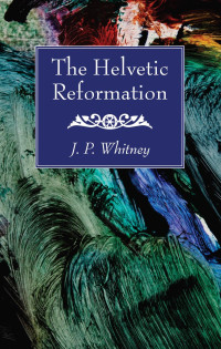 J. P. Whitney; — The Helvetic Reformation