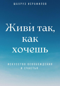 Шахруз Исрафилов — Живи так, как хочешь. Искусство освобождения и счастья