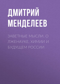 Дмитрий Иванович Менделеев — Заветные мысли. О лженауке, химии и будущем России