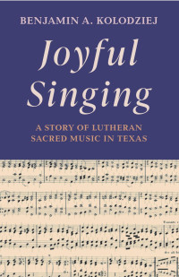 Benjamin A. Kolodziej — Joyful Singing: A Story of Lutheran Sacred Music in Texas