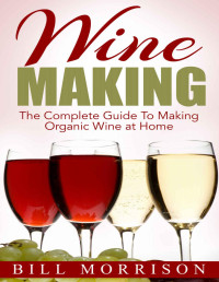 Bill Morrison — Wine Making: The Complete Guide To Making Organic Wine at Home – Includes 23 Homemade Wine Recipes (Wine Making Recipes, Wine Books)