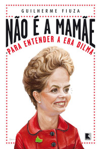 Guilherme Fiuza — Não é a mamãe: Para entender a era Dilma