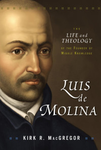 Kirk R. MacGregor; — Luis De Molina The Life and Theology of the Founder of Middle Knowledge