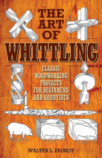 Walter Faurot — The Art of Whittling: Classic Woodworking Projects for Beginners and Hobbyists