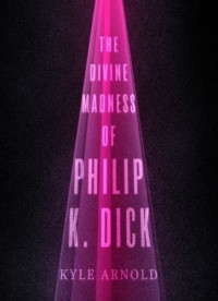 Kyle Arnold [Arnold, Kyle] — The Divine Madness of Philip K. Dick