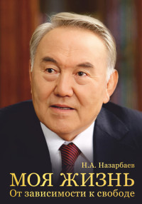 Нурсултан Абишевич Назарбаев — Моя жизнь. От зависимости к свободе